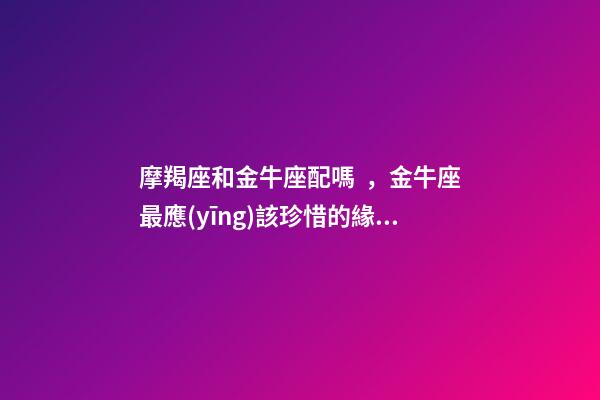 摩羯座和金牛座配嗎，金牛座最應(yīng)該珍惜的緣分-第1張-觀點(diǎn)-玄機(jī)派